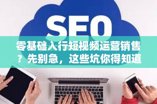 零基础入行短视频运营销售？先别急，这些坑你得知道