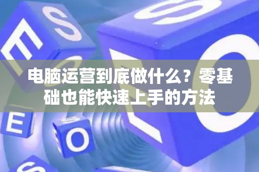 电脑运营到底做什么？零基础也能快速上手的方法