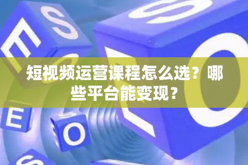 短视频运营课程怎么选？哪些平台能变现？