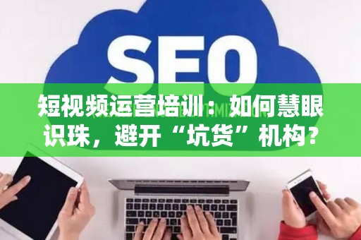 短视频运营培训：如何慧眼识珠，避开“坑货”机构？