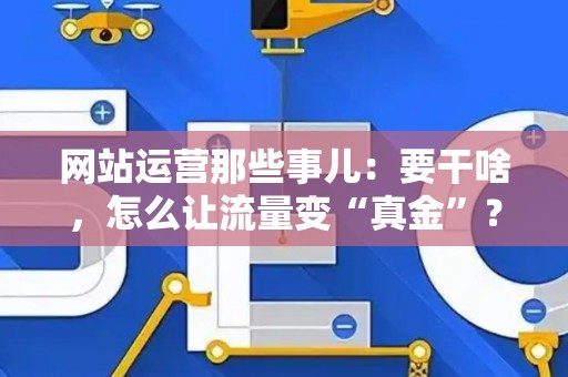 网站运营那些事儿:要干啥,怎么让流量变“真金”? 网站运营那些事儿:要干啥,怎么让流量变“真金”?