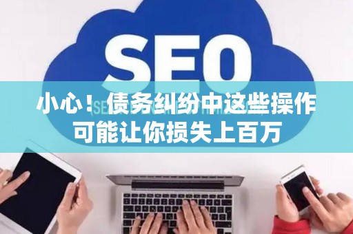 小心！债务纠纷中这些操作可能让你损失上百万