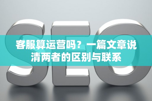 客服算运营吗?一篇文章说清两者的区别与联系 客服算运营吗?一篇文章说清两者的区别与联系