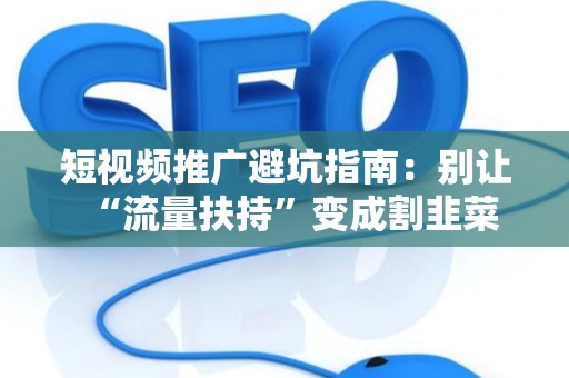 短视频推广避坑指南：别让“流量扶持”变成割韭菜