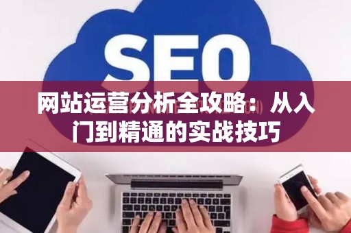 网站运营分析全攻略：从入门到精通的实战技巧