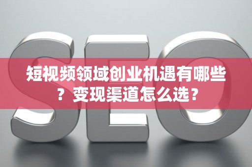 短视频领域创业机遇有哪些？变现渠道怎么选？
