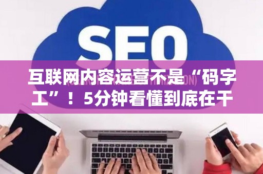 互联网内容运营不是“码字工”！5分钟看懂到底在干啥、需要啥硬核技能