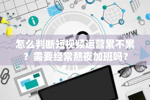 怎么判断短视频运营累不累？需要经常熬夜加班吗？