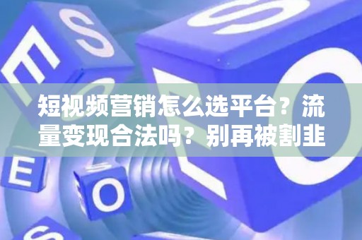 短视频营销怎么选平台？流量变现合法吗？别再被割韭菜！
