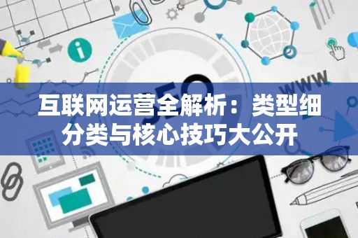互联网运营全解析：类型细分类与核心技巧大公开