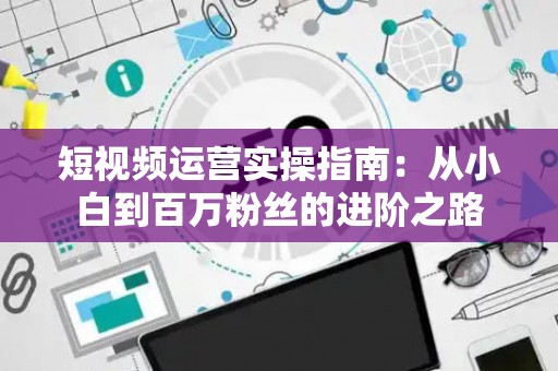 短视频运营实操指南：从小白到百万粉丝的进阶之路