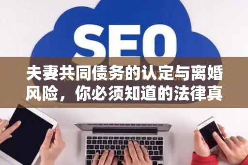 夫妻共同债务的认定与离婚风险，你必须知道的法律真相