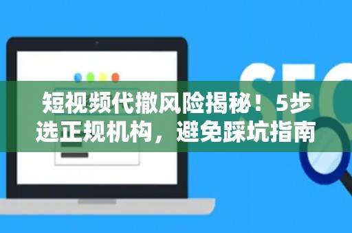 短视频代撤风险揭秘！5步选正规机构，避免踩坑指南