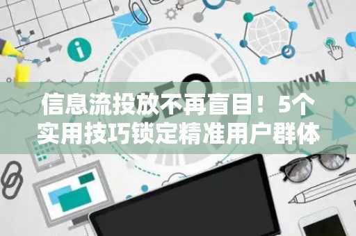 信息流投放不再盲目！5个实用技巧锁定精准用户群体