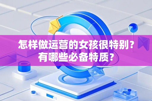 怎样做运营的女孩很特别？有哪些必备特质？