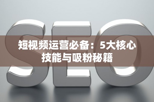 短视频运营必备：5大核心技能与吸粉秘籍