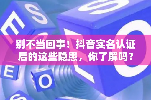 别不当回事！抖音实名认证后的这些隐患，你了解吗？