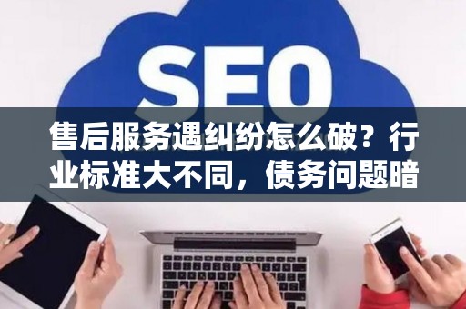 售后服务遇纠纷怎么破？行业标准大不同，债务问题暗藏雷区