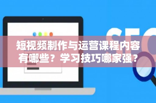 短视频制作与运营课程内容有哪些？学习技巧哪家强？