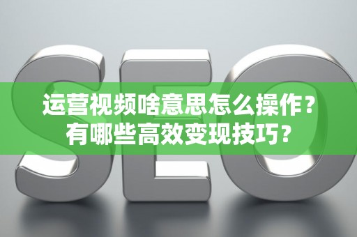 运营视频啥意思怎么操作？有哪些高效变现技巧？
