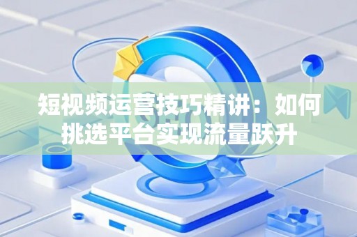 短视频运营技巧精讲：如何挑选平台实现流量跃升
