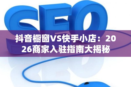 抖音橱窗VS快手小店：2026商家入驻指南大揭秘