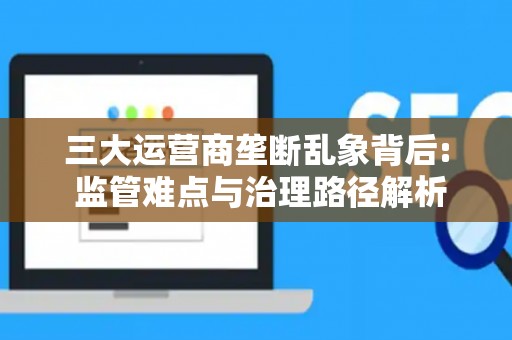 三大运营商垄断乱象背后: 监管难点与治理路径解析