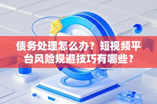债务处理怎么办？短视频平台风险规避技巧有哪些？