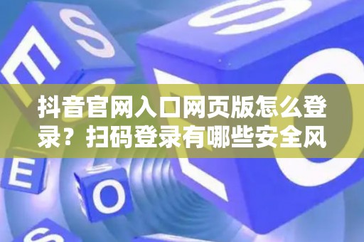 抖音官网入口网页版怎么登录？扫码登录有哪些安全风险？