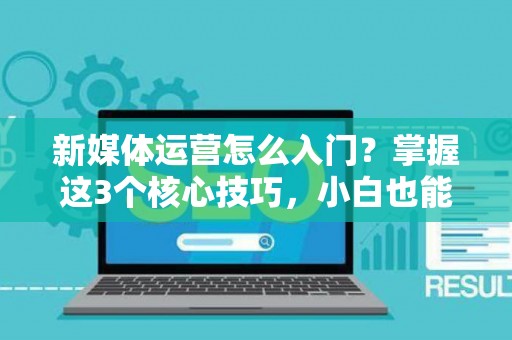 新媒体运营怎么入门？掌握这3个核心技巧，小白也能快速上手