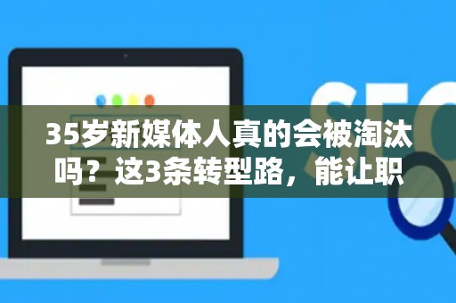 35岁新媒体人真的会被淘汰吗？这3条转型路，能让职场危机变转机