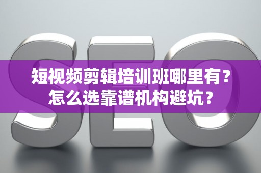 短视频剪辑培训班哪里有？怎么选靠谱机构避坑？