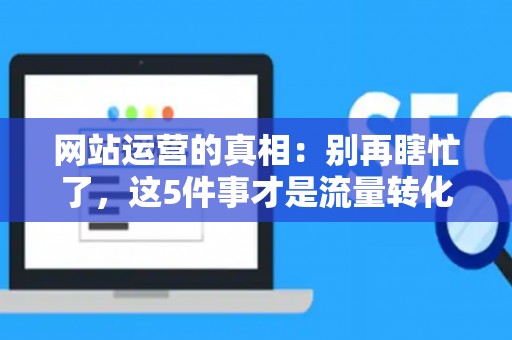 网站运营的真相：别再瞎忙了，这5件事才是流量转化的关键