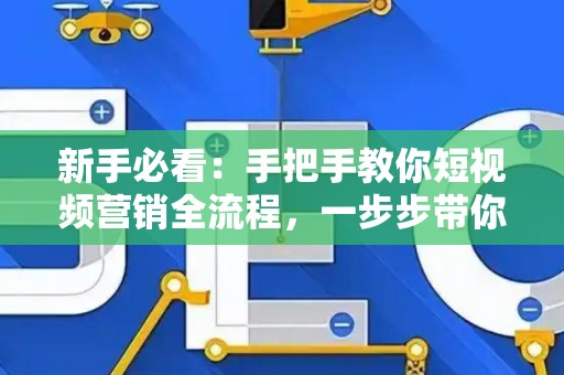 新手必看：手把手教你短视频营销全流程，一步步带你引爆流量