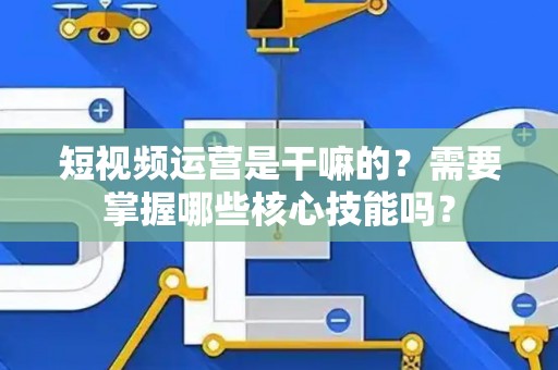 短视频运营是干嘛的？需要掌握哪些核心技能吗？