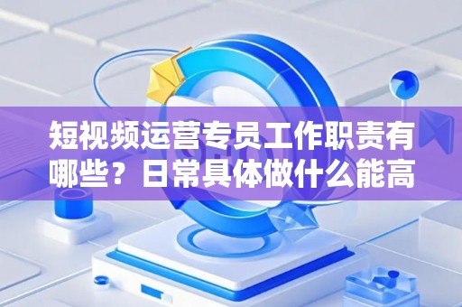 短视频运营专员工作职责有哪些？日常具体做什么能高效落地？