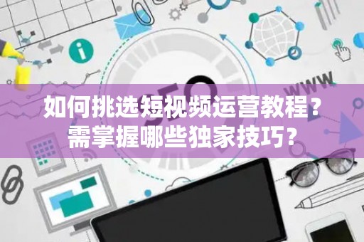 如何挑选短视频运营教程？需掌握哪些独家技巧？