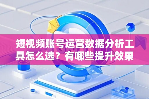 短视频账号运营数据分析工具怎么选？有哪些提升效果的技巧？
