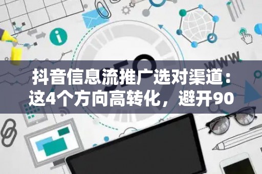 抖音信息流推广选对渠道：这4个方向高转化，避开90%人踩的坑