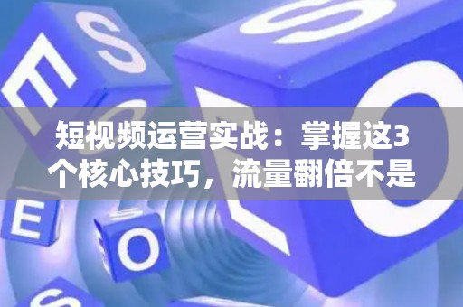 短视频运营实战：掌握这3个核心技巧，流量翻倍不是梦