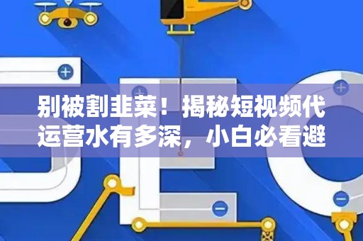 别被割韭菜！揭秘短视频代运营水有多深，小白必看避坑指南