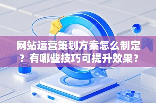 网站运营策划方案怎么制定？有哪些技巧可提升效果？