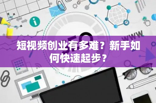 短视频创业有多难？新手如何快速起步？