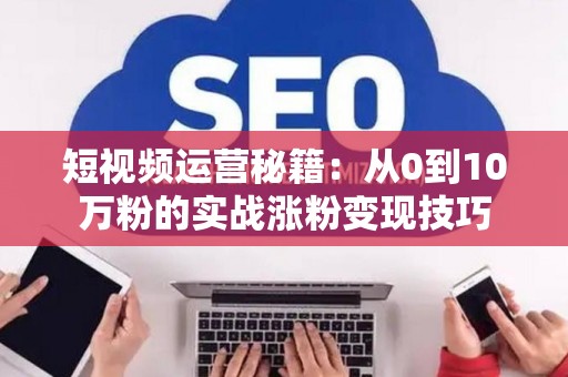 短视频运营秘籍：从0到10万粉的实战涨粉变现技巧